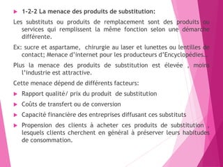  1-2-2 La menace des produits de substitution:
Les substituts ou produits de remplacement sont des produits ou
services qui remplissent la même fonction selon une démarche
différente.
Ex: sucre et aspartame, chirurgie au laser et lunettes ou lentilles de
contact; Menace d’internet pour les producteurs d’Encyclopédies…
Plus la menace des produits de substitution est élevée , moins
l’industrie est attractive.
Cette menace dépend de différents facteurs:
 Rapport qualité/ prix du produit de substitution
 Coûts de transfert ou de conversion
 Capacité financière des entreprises diffusant ces substituts
 Propension des clients à acheter ces produits de substitution ,
lesquels clients cherchent en général à préserver leurs habitudes
de consommation.
 