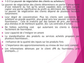  1-2-3 Le pouvoir de négociation des clients ou acheteurs:
Le pouvoir de négociation des clients déterminera en partie l’attractivité
d’une industrie du fait qu’ils seront capables dans certains cas de
capter une partie significative du profit au détriment des fournisseurs.
Le pouvoir de négociation des clients dépend de plusieurs facteurs
notamment:
 Leur degré de concentration: Plus les clients sont concentrés et
achètent en grande quantité, plus grand sera leur pouvoir vis-à-vis des
fournisseurs . Cela se traduira par des baisses de prix ,des services
plus étendus et de meilleure qualité. (Ex: Les centrales d’achat)
 De faibles switching cost qui autorisent les clients à changer
facilement de fournisseur.
 Leur capacité de s’intégrer en amont
 La standardisation des produits ou services achetés proposés par
plusieurs fournisseurs .
 l'influence de la qualité des inputs sur les produits finis
 L’importance des approvisionnements au niveau de leur coût complet
 Les informations détenues par le client (PR du fournisseur, prix
pratiqués….)
 