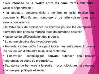 1-2-5 Intensité de la rivalité entre les concurrents existants :
Celle-ci dépendra de :
• la structure concurrentielle : nombre et taille relative des
concurrents. Plus ils sont nombreux et de taille voisine, plus vive
sera la concurrence.
• le faible taux de croissance de l'activité pousse les entreprises à
s’arracher des parts de marché faute de demande nouvelle
• l’absence de différenciation des produits.
* La nature discrète des investissements
• l'importance des coûts fixes peut inciter les entreprises à baisser
les prix en vue d’atteindre le seuil de rentabilité.
• l'innovation technologique pouvant autoriser des baisses
importantes de coûts de production...
• l’existence de barrières à la sortie : (psychologiques, stratégique,
économique; politique et social)
 
