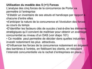 Utilisation du modèle des 5 (+1) Forces
L’analyse des cinq forces de la concurrence de Porter va
permettre à l’entreprise
*d’établir un inventaire de ses atouts et handicaps par rapport à
chacune d’entre elles
•d’anticiper la nature de la concurrence et l’évolution des forces
au cours du temps
•D’identifier les facteurs clés de succès c’est-à-dire les éléments
stratégiques qu’il convient de maîtriser pour obtenir un avantage
concurrentiel au niveau d’un DAS (voir diapo 101)
• Ce modèle peut permettre de décider dans quelles industries
investir notamment les plus attractives.
•D’influencer les forces de la concurrence notamment en érigeant
des barrières à l’entrée, en fidélisant les clients, en réduisant
l’intensité concurrentielle via le rachat d’entreprises en place…
 