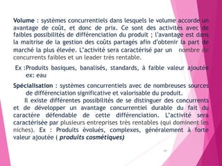Volume : systèmes concurrentiels dans lesquels le volume accorde un
avantage de coût, et donc de prix. Ce sont des activités avec de
faibles possibilités de différenciation du produit ; l’avantage est dans
la maitrise de la gestion des coûts partagés afin d’obtenir la part de
marché la plus élevée. L’activité sera caractérisé par un nombre de
concurrents faibles et un leader très rentable.
Ex :Produits basiques, banalisés, standards, à faible valeur ajoutée
ex: eau
Spécialisation : systèmes concurrentiels avec de nombreuses sources
de différenciation significative et valorisable du produit.
Il existe différentes possibilités de se distinguer des concurrents
et de développer un avantage concurrentiel durable du fait du
caractère défendable de cette différenciation. L’activité sera
caractérisée par plusieurs entreprises très rentables (qui dominent les
niches). Ex : Produits évolués, complexes, généralement à forte
valeur ajoutée ( produits cosmétiques)
89
 