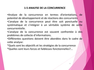 92
1-5 ANALYSE DE LA CONCURRENCE
•Analyse de la concurrence en termes d’orientations, de
potentiel de développement et de réactions des concurrents
•L’analyse de la concurrence peut être soit ponctuelle ou
systématique et s’intégrer à un véritable système de veille
concurrentielle.
•L’analyse de la concurrence est souvent confrontée à des
problèmes de collecte d’informations.
•Différentes questions doivent être abordées dans le cadre de
cette analyse:
*Quels sont les objectifs et les stratégies de la concurrence
*Quelles sont leurs forces et faiblesses fonctionnelles?...
 