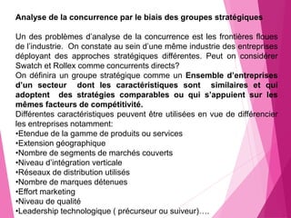 Analyse de la concurrence par le biais des groupes stratégiques
Un des problèmes d’analyse de la concurrence est les frontières floues
de l’industrie. On constate au sein d’une même industrie des entreprises
déployant des approches stratégiques différentes. Peut on considérer
Swatch et Rollex comme concurrents directs?
On définira un groupe stratégique comme un Ensemble d’entreprises
d’un secteur dont les caractéristiques sont similaires et qui
adoptent des stratégies comparables ou qui s’appuient sur les
mêmes facteurs de compétitivité.
Différentes caractéristiques peuvent être utilisées en vue de différencier
les entreprises notamment:
•Etendue de la gamme de produits ou services
•Extension géographique
•Nombre de segments de marchés couverts
•Niveau d’intégration verticale
•Réseaux de distribution utilisés
•Nombre de marques détenues
•Effort marketing
•Niveau de qualité
•Leadership technologique ( précurseur ou suiveur)….
 