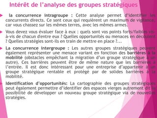 Intérêt de l’analyse des groupes stratégiques
 la concurrence intragroupe : Cette analyse permet d’identifier les
concurrents directs. Ce sont ceux qui requièrent un maximum de vigilance,
car vous chassez sur les mêmes terres, avec les mêmes armes.
 Vous devez vous évaluer face à eux : quels sont vos points forts/faibles vis-
à-vis de chacun d'entre eux ? Quelles opportunités ou menaces en découlent
? Quelles stratégies sont-ils en train de mettre en place ?...
 La concurrence intergroupe : Les autres groupes stratégiques peuvent
également représenter une menace variant en fonction des barrières à la
mobilité (obstacles empêchant la migration d’un groupe stratégique à un
autre). Ces barrières peuvent être de même nature que les barrières à
l’entrée. Il est donc intéressant pour une entreprise d’appartenir à un
groupe stratégique rentable et protégé par de solides barrières à la
mobilité.
 Identification d’opportunités: La cartographie des groupes stratégiques
peut également permettre d’identifier des espaces vierges autrement dit la
possibilité de développer un nouveau groupe stratégique via de nouvelles
stratégies.
 