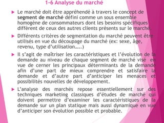 1-6 Analyse du marché
 Le marché doit être appréhendé à travers le concept de
segment de marché défini comme un sous ensemble
homogène de consommateurs dont les besoins spécifiques
diffèrent de ceux des autres clients présents sur le marché.
 Différents critères de segmentation du marché peuvent être
utilisés en vue du découpage du marché (ex: sexe, âge,
revenu, type d’utilisation…..)
 Il s’agit de maîtriser les caractéristiques et l’évolution de la
demande au niveau de chaque segment de marché visé en
vue de cerner les principaux déterminants de la demande
afin d’une part de mieux comprendre et satisfaire la
demande et d’autre part d’anticiper les menaces et
possibilités nouvelles de développement.
 L’analyse des marchés repose essentiellement sur des
techniques marketing classiques d’études de marché qui
doivent permettre d’examiner les caractéristiques de la
demande sur un plan statique mais aussi dynamique en vue
d’anticiper son évolution possible et probable.
 