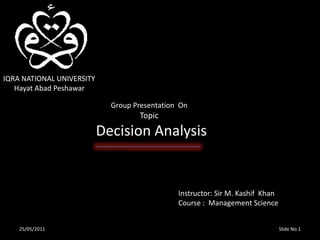 IQRA NATIONAL UNIVERSITY       Hayat Abad Peshawar                   Group Presentation  On                                Topic      Decision Analysis  Instructor: Sir M. Kashif  Khan  Course :  Management Science Slide No.1 25/05/2011 