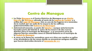 Centro de Managua
 La Vieja Managua o el Centro Histórico de Managua es un distrito
histórico de Managua ubicado al norte de la Laguna de Tiscapa, y a
orillas del Lago de Managua. Este es uno de los lugares más conocidos
de la ciudad, por ser sede de la mayoría de los edificios
gubernamentales del Gobierno de Nicaragua.
 Administrativamente, es parte del distrito I, aunque anteriormente
formaba parte del distrito II, antes de la creación de dos nuevos
distritos para el municipio de Managua,1 y se encuentra cerca de
algunos barrios conocidos como el colonial Bolonia en el municipio de
la ciudad de Managua.
 A veces se le llama los escombros, pero más bien ese nombre se aplica
a los alrededores de las zonas donde se encuentran antiguos edificios
que fueron destruidos durante el terremoto de 1972.
 