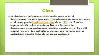 Clima
 La distribución de la temperatura media mensual en el
Departamento de Managua, alcanzando las temperaturas más altas
en el municipio de San Francisco Libre de 30.3 °C y 26.9 °C en los
lugares más elevados, situados al Norte y Suroeste del
departamento; con oscilaciones máximas anuales de 2.4 °C y 3.2 °C
respectivamente. Las oscilaciones diurnas, son mayores que las
oscilaciones anuales, típico de las zonas tropicales.5
 