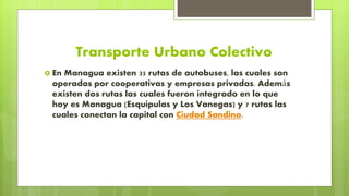 Transporte Urbano Colectivo
 En Managua existen 35 rutas de autobuses, las cuales son
operadas por cooperativas y empresas privadas. Además
existen dos rutas las cuales fueron integrado en lo que
hoy es Managua (Esquipulas y Los Vanegas) y 7 rutas las
cuales conectan la capital con Ciudad Sandino.
 