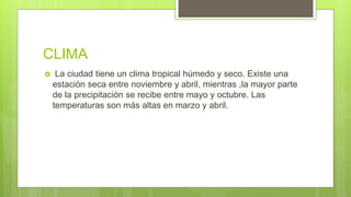 CLIMA
 La ciudad tiene un clima tropical húmedo y seco. Existe una
estación seca entre noviembre y abril, mientras ,la mayor parte
de la precipitación se recibe entre mayo y octubre. Las
temperaturas son más altas en marzo y abril.
 