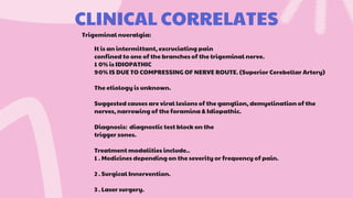 CLINICAL CORRELATES
It is an intermittant, excruciating pain
confined to one of the branches of the trigeminal nerve.
1 0% is IDIOPATHIC
90% IS DUE TO COMPRESSING OF NERVE ROUTE. (Superior Cerebellar Artery)
The etiology is unknown.
Suggested causes are viral lesions of the ganglion, demyelination of the
nerves, narrowing of the foramina & Idiopathic.
Diagnosis: diagnostic test block on the
trigger zones.
Treatment modalities include..
1 . Medicines depending on the severity or frequency of pain.
2 . Surgical Innervention.
3 . Laser surgery.
Trigeminal nueralgia:
 