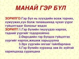 МАНАЙ ГЭР БҮЛ
ЗОРИЛГО:Гэр бүл нь хүүхдийн өсөж торних,
хүмүүжих,хүн болж төлөвшихөд чухал үүрэг
гүйцэтгэдэг болохыг мэдэх
ЗОРИЛТ:1.Гэр бүлийн гишүүдээ нэрлэх,
тэдний үүргийг тодорхойлно
         2.Өөрсдийн гэр бүлдээ гүйцэтгэх
үүргийг нэрлэх,жишиж харьцуулна
         3.Эрх үүргийн ялгааг тайлбарлана
         4.Гэр бүлийн хүрээнд зөв ёс зүйтэй
харилцахад суралцана
 
