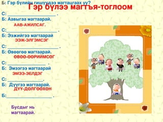 Б: Гэр бүлийн гишүүдээ магтацгаах уу?
           Гэр бүлээ магтъя-тоглоом
С: ___________________ .
Б: Аавыгаа магтаарай.
     ААВ-АЖИЛСАГ.
С:____________________ .
Б: Ээжийгээ магтаарай
     ЭЭЖ-ЭЛГЭМСЭГ
С: ____________________ .
Б: Өвөөгөө магтаарай.
     ӨВӨӨ-ӨӨРИЙМСӨГ
С: _______________ .
Б: Эмээгээ магтаарай
    ЭМЭЭ-ЭЕЛДЭГ
С: ______________.
Б: Дүүгээ магтаарай.
     ДҮҮ-ДӨЛГӨӨХӨН
Б:__________________ .

    Бусдыг нь
    магтаарай.
 