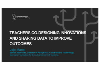 TEACHERS CO-DESIGNING INNOVATIONS
AND SHARING DATA TO IMPROVE
OUTCOMES
Jojo Manai
Senior Associate, Director of Analytics & Collaborative Technology
Carnegie Foundation for the Advancement of Teaching
 