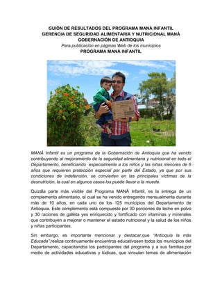 GUIÓN DE RESULTADOS DEL PROGRAMA MANÁ INFANTIL
GERENCIA DE SEGURIDAD ALIMENTARIA Y NUTRICIONAL MANÁ
GOBERNACIÓN DE ANTIOQUIA
Para publicación en páginas Web de los municipios
PROGRAMA MANÁ INFANTIL
MANÁ Infantil es un programa de la Gobernación de Antioquia que ha venido
contribuyendo al mejoramiento de la seguridad alimentaria y nutricional en todo el
Departamento, beneficiando especialmente a los niños y las niñas menores de 6
años que requieren protección especial por parte del Estado, ya que por sus
condiciones de indefensión, se convierten en las principales víctimas de la
desnutrición, la cual en algunos casos los puede llevar a la muerte.
Quizála parte más visible del Programa MANÁ Infantil, es la entrega de un
complemento alimentario, el cual se ha venido entregando mensualmente durante
más de 10 años, en cada uno de los 125 municipios del Departamento de
Antioquia. Este complemento está compuesto por 30 porciones de leche en polvo
y 30 raciones de galleta yes enriquecido y fortificado con vitaminas y minerales
que contribuyen a mejorar o mantener el estado nutricional y la salud de los niños
y niñas participantes.
Sin embargo, es importante mencionar y destacar,que “Antioquia la más
Educada”,realiza continuamente encuentros educativosen todos los municipios del
Departamento, capacitandoa los participantes del programa y a sus familias,por
medio de actividades educativas y lúdicas, que vinculan temas de alimentación
 