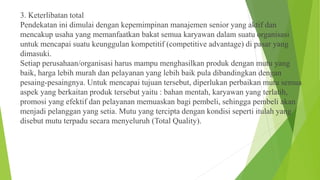 3. Keterlibatan total
Pendekatan ini dimulai dengan kepemimpinan manajemen senior yang aktif dan
mencakup usaha yang memanfaatkan bakat semua karyawan dalam suatu organisasi
untuk mencapai suatu keunggulan kompetitif (competitive advantage) di pasar yang
dimasuki.
Setiap perusahaan/organisasi harus mampu menghasilkan produk dengan mutu yang
baik, harga lebih murah dan pelayanan yang lebih baik pula dibandingkan dengan
pesaing-pesaingnya. Untuk mencapai tujuan tersebut, diperlukan perbaikan mutu semua
aspek yang berkaitan produk tersebut yaitu : bahan mentah, karyawan yang terlatih,
promosi yang efektif dan pelayanan memuaskan bagi pembeli, sehingga pembeli akan
menjadi pelanggan yang setia. Mutu yang tercipta dengan kondisi seperti itulah yang
disebut mutu terpadu secara menyeluruh (Total Quality).

 