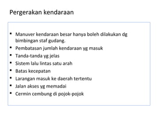Pergerakan kendaraan
 Manuver kendaraan besar hanya boleh dilakukan dg
bimbingan staf gudang.
 Pembatasan jumlah kendaraan yg masuk
 Tanda-tanda yg jelas
 Sistem lalu lintas satu arah
 Batas kecepatan
 Larangan masuk ke daerah tertentu
 Jalan akses yg memadai
 Cermin cembung di pojok-pojok
 