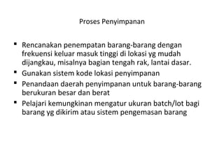 Proses Penyimpanan
 Rencanakan penempatan barang-barang dengan
frekuensi keluar masuk tinggi di lokasi yg mudah
dijangkau, misalnya bagian tengah rak, lantai dasar.
 Gunakan sistem kode lokasi penyimpanan
 Penandaan daerah penyimpanan untuk barang-barang
berukuran besar dan berat
 Pelajari kemungkinan mengatur ukuran batch/lot bagi
barang yg dikirim atau sistem pengemasan barang
 