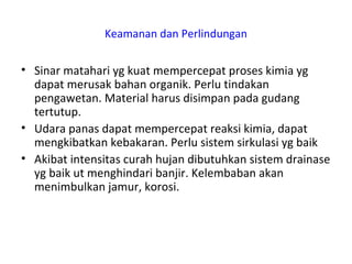 Keamanan dan Perlindungan
• Sinar matahari yg kuat mempercepat proses kimia yg
dapat merusak bahan organik. Perlu tindakan
pengawetan. Material harus disimpan pada gudang
tertutup.
• Udara panas dapat mempercepat reaksi kimia, dapat
mengkibatkan kebakaran. Perlu sistem sirkulasi yg baik
• Akibat intensitas curah hujan dibutuhkan sistem drainase
yg baik ut menghindari banjir. Kelembaban akan
menimbulkan jamur, korosi.
 