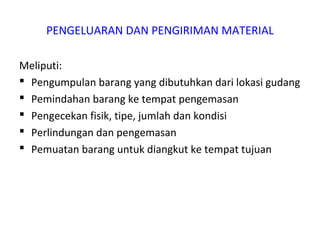 PENGELUARAN DAN PENGIRIMAN MATERIAL
Meliputi:
 Pengumpulan barang yang dibutuhkan dari lokasi gudang
 Pemindahan barang ke tempat pengemasan
 Pengecekan fisik, tipe, jumlah dan kondisi
 Perlindungan dan pengemasan
 Pemuatan barang untuk diangkut ke tempat tujuan
 