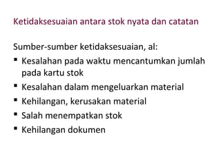 Ketidaksesuaian antara stok nyata dan catatan
Sumber-sumber ketidaksesuaian, al:
 Kesalahan pada waktu mencantumkan jumlah
pada kartu stok
 Kesalahan dalam mengeluarkan material
 Kehilangan, kerusakan material
 Salah menempatkan stok
 Kehilangan dokumen
 