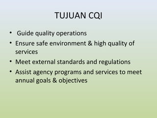 TUJUAN CQI
• Guide quality operations
• Ensure safe environment & high quality of
services
• Meet external standards and regulations
• Assist agency programs and services to meet
annual goals & objectives
 