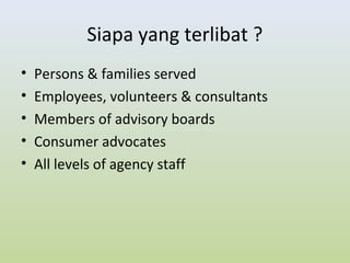 Siapa yang terlibat ?
• Persons & families served
• Employees, volunteers & consultants
• Members of advisory boards
• Consumer advocates
• All levels of agency staff
 