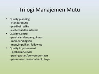 Trilogi Manajemen Mutu
• Quality planning
- standar mutu
- prediksi resiko
- eksternal dan internal
• Quality Control
- penilaian dan pengukuran
- membandingkan
- menyimpulkan, follow up
• Quality Improvement
- perbaikan/revisi
- peningkatan/penyempurnaan
- perumusan rencana berikutnya
 