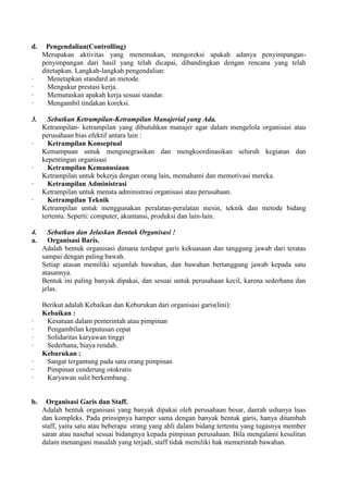 d.    Pengendalian(Controlling)
     Merupakan aktivitas yang menemukan, mengoreksi apakah adanya penyimpangan-
     penyimpangan dari hasil yang telah dicapai, dibandingkan dengan rencana yang telah
     ditetapkan. Langkah-langkah pengendalian:
·      Menetapkan standard an metode.
·      Mengukur prestasi kerja.
·      Memutuskan apakah kerja sesuai standar.
·      Mengambil tindakan koreksi.

3.     Sebutkan Ketrampilan-Ketrampilan Manajerial yang Ada.
     Ketrampilan- ketrampilan yang dibutuhkan manajer agar dalam mengelola organisasi atau
     perusahaan bias efektif antara lain :
·      Ketrampilan Konseptual
     Kemampuan untuk menginegrasikan dan mengkoordinasikan seluruh kegiatan dan
     kepentingan organisasi
·      Ketrampilan Kemanusiaan
     Ketrampilan untuk bekerja dengan orang lain, memahami dan memotivasi mereka.
·      Ketrampilan Administrasi
     Ketrampilan untuk menata administrasi organisasi atau perusahaan.
·      Ketrampilan Teknik
     Ketrampilan untuk menggunakan peralatan-peralatan mesin, teknik dan metode bidang
     tertentu. Seperti: computer, akuntansi, produksi dan lain-lain.

4.     Sebutkan dan Jelaskan Bentuk Organisasi !
a.     Organisasi Baris.
     Adalah bentuk organisasi dimana terdapat garis kekuasaan dan tanggung jawab dari teratas
     sampai dengan paling bawah.
     Setiap atasan memiliki sejumlah bawahan, dan bawahan bertanggung jawab kepada satu
     atasannya.
     Bentuk ini paling banyak dipakai, dan sesuai untuk perusahaan kecil, karena sederhana dan
     jelas.

     Berikut adalah Kebaikan dan Keburukan dari organisasi garis(lini):
     Kebaikan :
·     Kesatuan dalam pemerintah atau pimpinan
·     Pengambilan keputusan cepat
·     Solidaritas karyawan tinggi
·     Sederhana, biaya rendah.
     Keburukan :
·     Sangat tergantung pada satu orang pimpinan
·     Pimpinan cenderung otokratis
·     Karyawan sulit berkembang.


b.     Organisasi Garis dan Staff.
     Adalah bentuk organisasi yang banyak dipakai oleh perusahaan besar, daerah ushanya luas
     dan kompleks. Pada prinsipnya hamper sama dengan banyak bentuk garis, hanya ditambah
     staff, yaitu satu atau beberapa orang yang ahli dalam bidang tertentu yang tugasnya member
     saran atau nasehat sesuai bidangnya kepada pimpinan perusahaan. Bila mengalami kesulitan
     dalam menangani masalah yang terjadi, staff tidak memiliki hak memerintah bawahan.
 
