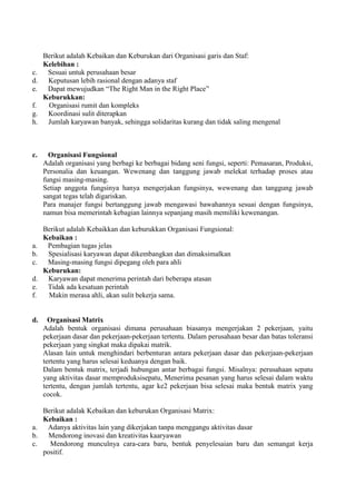 Berikut adalah Kebaikan dan Keburukan dari Organisasi garis dan Staf:
     Kelebihan :
c.    Sesuai untuk perusahaan besar
d.    Keputusan lebih rasional dengan adanya staf
e.    Dapat mewujudkan “The Right Man in the Right Place”
     Keburukkan:
f.    Organisasi rumit dan kompleks
g.    Koordinasi sulit diterapkan
h.    Jumlah karyawan banyak, sehingga solidaritas kurang dan tidak saling mengenal



c.     Organisasi Fungsional
     Adalah organisasi yang berbagi ke berbagai bidang seni fungsi, seperti: Pemasaran, Produksi,
     Personalia dan keuangan. Wewenang dan tanggung jawab melekat terhadap proses atau
     fungsi masing-masing.
     Setiap anggota fungsinya hanya mengerjakan fungsinya, wewenang dan tanggung jawab
     sangat tegas telah digariskan.
     Para manajer fungsi bertanggung jawab mengawasi bawahannya sesuai dengan fungsinya,
     namun bisa memerintah kebagian lainnya sepanjang masih memiliki kewenangan.

     Berikut adalah Kebaikkan dan keburukkan Organisasi Fungsional:
     Kebaikan :
a.    Pembagian tugas jelas
b.    Spesialisasi karyawan dapat dikembangkan dan dimaksimalkan
c.    Masing-masing fungsi dipegang oleh para ahli
     Keburukan:
d.    Karyawan dapat menerima perintah dari beberapa atasan
e.    Tidak ada kesatuan perintah
f.    Makin merasa ahli, akan sulit bekerja sama.


d.     Organisasi Matrix
     Adalah bentuk organisasi dimana perusahaan biasanya mengerjakan 2 pekerjaan, yaitu
     pekerjaan dasar dan pekerjaan-pekerjaan tertentu. Dalam perusahaan besar dan batas toleransi
     pekerjaan yang singkat maka dipakai matrik.
     Alasan lain untuk menghindari berbenturan antara pekerjaan dasar dan pekerjaan-pekerjaan
     tertentu yang harus selesai keduanya dengan baik.
     Dalam bentuk matrix, terjadi hubungan antar berbagai fungsi. Misalnya: perusahaan sepatu
     yang aktivitas dasar memproduksisepatu, Menerima pesanan yang harus selesai dalam waktu
     tertentu, dengan jumlah tertentu, agar ke2 pekerjaan bisa selesai maka bentuk matrix yang
     cocok.

   Berikut adalak Kebaikan dan keburukan Organisasi Matrix:
   Kebaikan :
a.  Adanya aktivitas lain yang dikerjakan tanpa menggangu aktivitas dasar
b.   Mendorong inovasi dan kreativitas kaaryawan
c.   Mendorong munculnya cara-cara baru, bentuk penyelesaian baru dan semangat kerja
   positif.
 