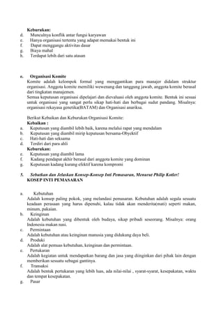 Keburukan:
d.    Munculnya konflik antar fungsi karyawan
e.    Hanya organisasi tertentu yang adapat memakai bentuk ini
f.    Dapat menggangu aktivitas dasar
g.    Biaya mahal
h.    Terdapat lebih dari satu atasan



e.     Organisasi Komite
     Komite adalah kelompok formal yang menggantikan para manajer didalam struktur
     organisasi. Anggota komite memiliki wewenang dan tanggung jawab, anggota komite berasal
     dari tingkatan manajemen.
     Semua keputusan organisasi dipelajari dan dievaluasi oleh anggota komite. Bentuk ini sesuai
     untuk organisasi yang sangat perlu sikap hati-hati dan berbagai sudut pandang. Misalnya:
     organisasi rekayasa genetika(BATAM) dan Organisasi anariksa.

     Berikut Kebaikan dan Keburukan Organisasi Komite:
     Kebaikan :
a.    Keputusan yang diambil lebih baik, karena melalui rapat yang mendalam
b.    Keputusan yang diambil mirip keputusan bersama-Obyektif
c.    Hati-hati dan seksama
d.    Terdiri dari para ahli
     Keburukan:
e.    Keputusan yang diambil lama
f.    Kadang pendapat akhir berasal dari anggota komite yang dominan
g.    Keputusan kadang kurang efektif karena kompromi

5.    Sebutkan dan Jelaskan Konsep-Konsep Inti Pemasaran, Menurut Philip Kotler!
     KOSEP INTI PEMASARAN


a.      Kebutuhan
     Adalah konsep paling pokok, yang melandasi pemasaran. Kebutuhan adalah segala sesuatu
     keadaan perasaan yang harus dipenuhi, kalau tidak akan menderita(mati) seperti makan,
     minum, pakaian.
b.     Keinginan
     Adalah kebutuhan yang dibentuk oleh budaya, sikap pribadi seseorang. Misalnya: orang
     Indonesia makan nasi.
c.     Permintaan
     Adalah kebutuhan atau keinginan manusia yang didukung daya beli.
d.     Produki
     Adalah alat pemuas kebutuhan, keinginan dan permintaan.
e.     Pertukaran
     Adalah kegiatan untuk mendapatkan barang dan jasa yang diinginkan dari pihak lain dengan
     memberikan sesuatu sebagai gantinya.
f.     Transaksi
     Adalah bentuk pertukaran yang lebih luas, ada nilai-nilai , syarat-syarat, kesepakatan, waktu
     dan tempat kesepakatan.
g.     Pasar
 
