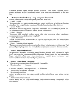 Kumpulan pembeli nyata ataupun pembeli potensial. Pasar timbul disekitar produk
     (barang/jasa) yang bernilai. Seperti pasar tenaga kerja, pasar uang, pasar mobil, hp dan lain-
     lain.

6.     Sebutkan dan Jelaskan Konsep-Konsep Manajemen Pemasaran!
     Berikut adalah konsep-konsep manajemen pemasaran antara lain:
a.     Konsep Produksi
     “Konsumen akan menyukai produk-produk yang murah, jumlah atau variasi banyak &mudah
     dijangkau” Apa yang dilakukan manajemen? Untuk efisiensi produksi dan distribusi.
b.     Konsep Produk
     “Konsumen akan senang produk yang mutu, penampilan baik dibandingkan produk lain.
     Sikap manajemen perbaikan-perbaikan pada produk terus-menerus”.
c.     Konsep Penjualan
     “Konsumen tidak membeli produk, karena tidak ada mempunyai sikap manajemen-
     manajemen promosi, teknik menjual yang baik”.
d.     Konsep Pemasaran
     “Untuk mencapai sukses, maka melakukan kegiatan-kegiatan yang lebih baik dibandingkan
     pesaing-pesaing”.
e.     Konsep Pemasaran Kemasyarakatan
     “Tujuan pemasaran bukan untuk memuaskan kebutuhan, keinginan dan permintaan saja. Tapi
     yang lebih penting bagaimana bisa meningkatkan kesejahteraan konsumen dan masyarakat”.

7.     Jelaskan pengertian Pemasaran!
     Secara umum, pengertian pemasaran adalah kegiatan pemasar untuk menjalankan bisnis
     (profit atau nonprofit) guna memenuhi kebutuhan pasar dengan barang atau jasa, menetapkan
     harga, mendistribusikan serta mempromosikannya melalui proses pertukaran agar
     memuaskan konsumen dan mencapai tujuan perusahaan.

8.  Jelaskan Tujuan Sistem Pemasaran !
   Tujuan system pemasaran dapat dibagi menjadi 4 antara lain :
a.  Memaksimalkan        Konsumsi

   Konsumsi-->Produksi-->kesempatan kerja -->Kemakmuran
b.   Memaksimalkan kepuasan konsumen.
c.   Memaksimalkan pilihan.
   Artinya tersedianya aneka atau ragam produk, jumlah, variasi, harga, mutu sebagai banyak
   pilihan.
d.   Memaksimalkan kulitas hidup
   Banyak barang atau jasa yang bermutu tinggi yang dimanfaatkan bagi kelangsungan hidup
   umat manusia.
 