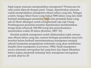 
Sejak kapan manusia mempraktikan manajemen? Pertanyaan ini
sulit untuk dijawab dengan pasti. Tetapi, diperkirakan manusia
sudah mempraktikan manajemen ribuan tahun yang lalu. Sebagai
contoh, bangsa Mesir Kuno yang hidup 5000 tahun yang lalu telah
berhasil membangun piramida. Salah satu piramida besar yang
ada di Mesir dibangun untuk menghormati raja-raja Cheop.
Pembangunan piramida tersebut diperkirakan membutuhkan
tenaga kerja sebanyak 100.000 orang dan penyelesaianya
memerlukan waktu 20 tahun (Kreitner, 2007: 32).
Kendati praktek manajemen sudah dilaksanakan sejak ratusan
atau ribuan tahun yang lalu, namun berbagai peradaban masa lalu
tersebut belum berhasil mensistematisasi manajemen menjadi
sebuah kumpulan pengetahuan sistematis yang akan melahirkan
disiplin ilmu manajemen (Lawrence, 1984). Studi manajemen
secara sistematis merupakan hal yang baru dan dapat dikatakan
bahwa kajian akademik terhadap ilmu manajemen merupakan
produk abad ke-20.
 
