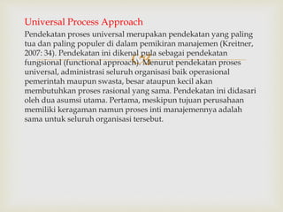 
Universal Process Approach
Pendekatan proses universal merupakan pendekatan yang paling
tua dan paling populer di dalam pemikiran manajemen (Kreitner,
2007: 34). Pendekatan ini dikenal pula sebagai pendekatan
fungsional (functional approach). Menurut pendekatan proses
universal, administrasi seluruh organisasi baik operasional
pemerintah maupun swasta, besar ataupun kecil akan
membutuhkan proses rasional yang sama. Pendekatan ini didasari
oleh dua asumsi utama. Pertama, meskipun tujuan perusahaan
memiliki keragaman namun proses inti manajemennya adalah
sama untuk seluruh organisasi tersebut.
 