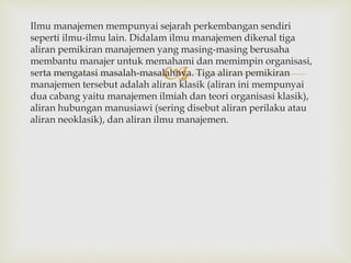 
Ilmu manajemen mempunyai sejarah perkembangan sendiri
seperti ilmu-ilmu lain. Didalam ilmu manajemen dikenal tiga
aliran pemikiran manajemen yang masing-masing berusaha
membantu manajer untuk memahami dan memimpin organisasi,
serta mengatasi masalah-masalahnya. Tiga aliran pemikiran
manajemen tersebut adalah aliran klasik (aliran ini mempunyai
dua cabang yaitu manajemen ilmiah dan teori organisasi klasik),
aliran hubungan manusiawi (sering disebut aliran perilaku atau
aliran neoklasik), dan aliran ilmu manajemen.
 