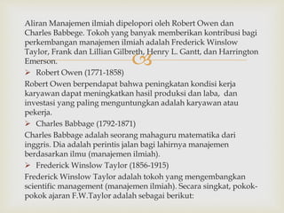 
Aliran Manajemen ilmiah dipelopori oleh Robert Owen dan
Charles Babbege. Tokoh yang banyak memberikan kontribusi bagi
perkembangan manajemen ilmiah adalah Frederick Winslow
Taylor, Frank dan Lillian Gilbreth, Henry L. Gantt, dan Harrington
Emerson.
 Robert Owen (1771-1858)
Robert Owen berpendapat bahwa peningkatan kondisi kerja
karyawan dapat meningkatkan hasil produksi dan laba, dan
investasi yang paling menguntungkan adalah karyawan atau
pekerja.
 Charles Babbage (1792-1871)
Charles Babbage adalah seorang mahaguru matematika dari
inggris. Dia adalah perintis jalan bagi lahirnya manajemen
berdasarkan ilmu (manajemen ilmiah).
 Frederick Winslow Taylor (1856-1915)
Frederick Winslow Taylor adalah tokoh yang mengembangkan
scientific management (manajemen ilmiah). Secara singkat, pokok-
pokok ajaran F.W.Taylor adalah sebagai berikut:
 