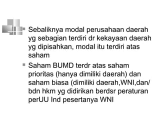  Sebaliknya modal perusahaan daerah
yg sebagian terdiri dr kekayaan daerah
yg dipisahkan, modal itu terdiri atas
saham
 Saham BUMD terdr atas saham
prioritas (hanya dimiliki daerah) dan
saham biasa (dimiliki daerah,WNI,dan/
bdn hkm yg didirikan berdsr peraturan
perUU Ind pesertanya WNI
 
