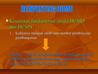  Kesamaan fundamental antara BUMDKesamaan fundamental antara BUMD
dan BUMNdan BUMN ::
1.1. keduanya menjadi salah satu sumber pembiayaankeduanya menjadi salah satu sumber pembiayaan
pembangunanpembangunan
bedamya : BUMN menjadi sumber di tingkat nasionalbedamya : BUMN menjadi sumber di tingkat nasional
(APBN), sedang BUMD menjadi sumber pendanaan(APBN), sedang BUMD menjadi sumber pendanaan
tingkat lokal (APBD Tingkat I dan II)tingkat lokal (APBD Tingkat I dan II)
 