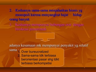 2.2. Keduanya sama-sama menjalankan bisnis ygKeduanya sama-sama menjalankan bisnis yg
monopoli karena menyangkut hajatmonopoli karena menyangkut hajat hiduphidup
orang banyakorang banyak
3.3. Keduanya mempunyai hubungan eratKeduanya mempunyai hubungan erat dengandengan
birokrasi pemerintahbirokrasi pemerintah
adanya kesamaan mk mempunyai penyakit yg relatifadanya kesamaan mk mempunyai penyakit yg relatif
sama :sama :1. Over bureucratized
2. Sama-sama tdk terbiasa
berorientasi pasar shg tdkt
terbiasa berkompetisi
 