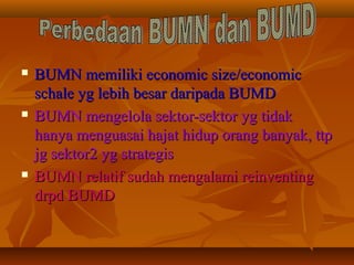  BUMN memiliki economic size/economicBUMN memiliki economic size/economic
schale yg lebih besar daripada BUMDschale yg lebih besar daripada BUMD
 BUMN mengelola sektor-sektor yg tidakBUMN mengelola sektor-sektor yg tidak
hanya menguasai hajat hidup orang banyak, ttphanya menguasai hajat hidup orang banyak, ttp
jg sektor2 yg strategisjg sektor2 yg strategis
 BUMN relatif sudah mengalami reinventingBUMN relatif sudah mengalami reinventing
drpd BUMDdrpd BUMD
 
