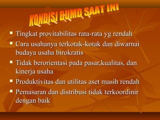  Tingkat provitabilitas rata-rata yg rendahTingkat provitabilitas rata-rata yg rendah
 Cara usahanya terkotak-kotak dan diwarnaiCara usahanya terkotak-kotak dan diwarnai
budaya usaha birokratisbudaya usaha birokratis
 Tidak berorientasi pada pasar,kualitas, danTidak berorientasi pada pasar,kualitas, dan
kinerja usahakinerja usaha
 Produktivitas dan utilitas aset masih rendahProduktivitas dan utilitas aset masih rendah
 Pemasaran dan distribusi tidak terkoordinirPemasaran dan distribusi tidak terkoordinir
dengan baikdengan baik
 