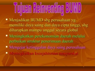  Menjadikan BUMD sbg perusahaan ygMenjadikan BUMD sbg perusahaan yg
memiliki daya saing dan daya cipta tinggi, shgmemiliki daya saing dan daya cipta tinggi, shg
diharapkan mampu unggul secara globaldiharapkan mampu unggul secara global
 Meningkatkan perekonomian daerah melaluiMeningkatkan perekonomian daerah melalui
perbaikan struktur penerimaan daerahperbaikan struktur penerimaan daerah
 Mengejar ketinggalan daya saing perusahaanMengejar ketinggalan daya saing perusahaan
 Meningkatkan kesejahteraan masyarakatMeningkatkan kesejahteraan masyarakat
 