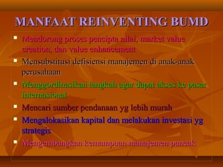 MANFAAT REINVENTING BUMDMANFAAT REINVENTING BUMD
 Mendorong proses pencipta nilai, market valueMendorong proses pencipta nilai, market value
creation, dan value enhancementcreation, dan value enhancement
 Mensubstitusi defisiensi manajemen di anak-anakMensubstitusi defisiensi manajemen di anak-anak
perusahaanperusahaan
 Menggordinasikan langkah agar dapat akses ke pasarMenggordinasikan langkah agar dapat akses ke pasar
internasionalinternasional
 Mencari sumber pendanaan yg lebih murahMencari sumber pendanaan yg lebih murah
 Mengalokasikan kapital dan melakukan investasi ygMengalokasikan kapital dan melakukan investasi yg
strategisstrategis
 Mengembangkan kemampuan manajemen puncakMengembangkan kemampuan manajemen puncak
 