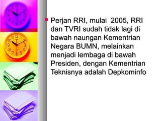  Perjan RRI, mulai 2005, RRIPerjan RRI, mulai 2005, RRI
dan TVRI sudah tidak lagi didan TVRI sudah tidak lagi di
bawah naungan Kementrianbawah naungan Kementrian
Negara BUMN, melainkanNegara BUMN, melainkan
menjadi lembaga di bawahmenjadi lembaga di bawah
Presiden, dengan KementrianPresiden, dengan Kementrian
Teknisnya adalah DepkominfoTeknisnya adalah Depkominfo
 