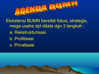 Eksistensi BUMN bersifat fokus, strategis,
mega usaha dpt ditata dgn 3 langkah :
a. Rekstrukturisasi
b. Profitisasi
c. Privatisasi
 