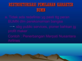 RESTRUKTURISASI PEMILAHAN KARAKTERRESTRUKTURISASI PEMILAHAN KARAKTER
BUMNBUMN
a. Tidak ada redefinisi yg pasti ttg peran
BUMN dlm perekonomian bangsa
sbg public services, pioner bahkan jg
profit maker
Contoh : Penerbangan Merpati Nusantara
Airlines
 