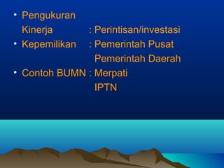 • Pengukuran
Kinerja : Perintisan/investasi
• Kepemilikan : Pemerintah Pusat
Pemerintah Daerah
• Contoh BUMN : Merpati
IPTN
 