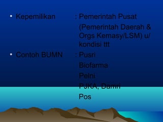 • Kepemilikan : Pemerintah Pusat
(Pemerintah Daerah &
Orgs Kemasy/LSM) u/
kondisi ttt
• Contoh BUMN : Pusri
Biofarma
Pelni
PJKA, Damri
Pos
 