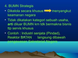 4. BUMN Strategis
• Dikelola secara khusus menyangkut
keamanan negara
• Tidak dikatakan kategori sebuah usaha,
arti diluar BUMN krn tdk bermakna bisnis
ttp servis khusus
• Contoh : Industri senjata (Pindad),
Reaktor BATAN langsung dibawah
pengawasan Sekretariat Negara
 
