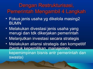 Dengan Restrukturisasi,Dengan Restrukturisasi,
Pemerintah Mengambil 4 LangkahPemerintah Mengambil 4 Langkah
• Fokus jenis usaha yg dikelola masing2
BUMN
• Melakukan divestasi jenis usaha yang
merugi dan tdk dikerjakan pemerintah
• Melanjutkan investasi secara strategis
• Melakukan aliansi strategis dan kompetitif
(bentuk kepemilikan, manajemen,
kepemimpinan bisnis antr pemerintah dan
swasta)
 